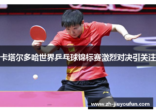卡塔尔多哈世界乒乓球锦标赛激烈对决引关注