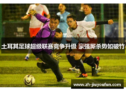 土耳其足球超级联赛竞争升级 豪强厮杀势如破竹